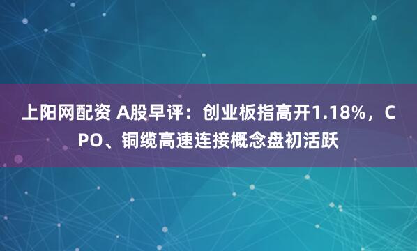 上阳网配资 A股早评：创业板指高开1.18%，CPO、铜缆高速连接概念盘初活跃