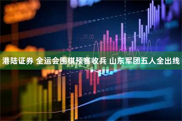 港陆证券 全运会围棋预赛收兵 山东军团五人全出线