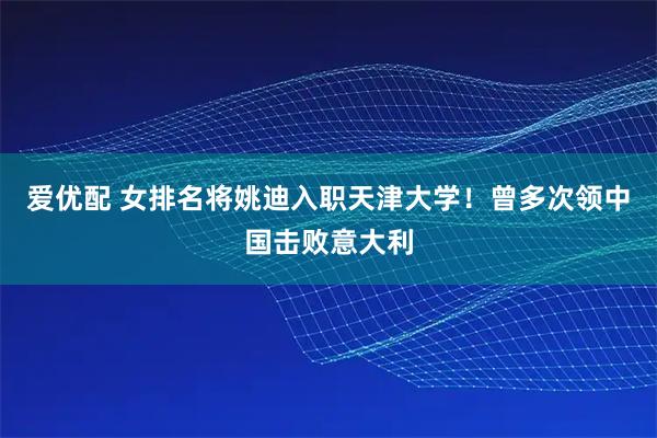 爱优配 女排名将姚迪入职天津大学！曾多次领中国击败意大利