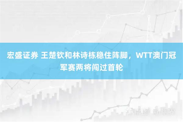 宏盛证券 王楚钦和林诗栋稳住阵脚，WTT澳门冠军赛两将闯过首轮