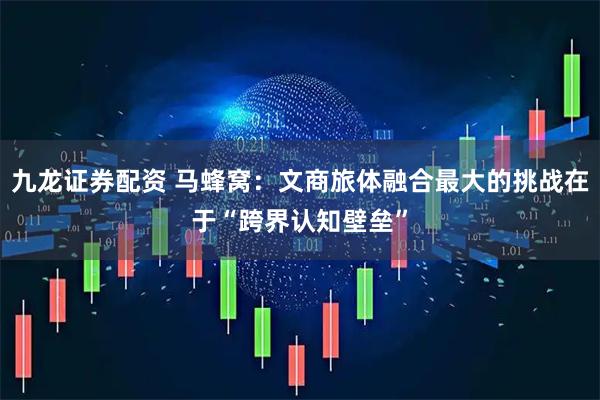 九龙证券配资 马蜂窝：文商旅体融合最大的挑战在于“跨界认知壁垒”