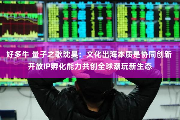 好多牛 量子之歌沈昊：文化出海本质是协同创新 开放IP孵化能力共创全球潮玩新生态