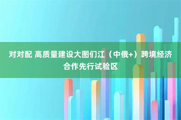 对对配 高质量建设大图们江（中俄+）跨境经济合作先行试验区