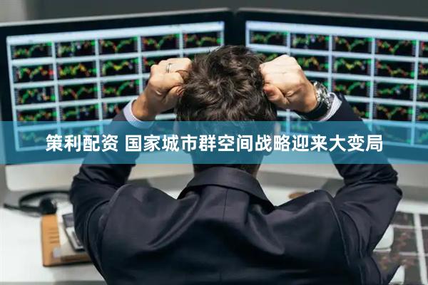 策利配资 国家城市群空间战略迎来大变局