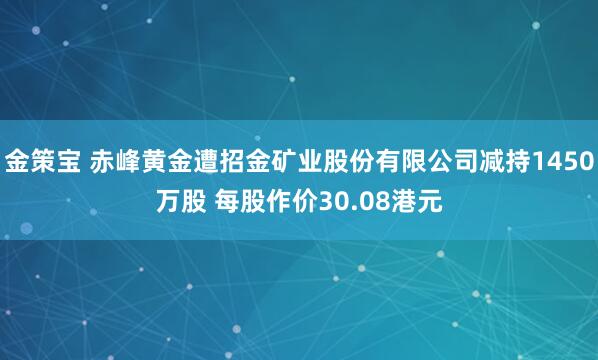 金策宝 赤峰黄金遭招金矿业股份有限公司减持1450万股 每股作价30.08港元