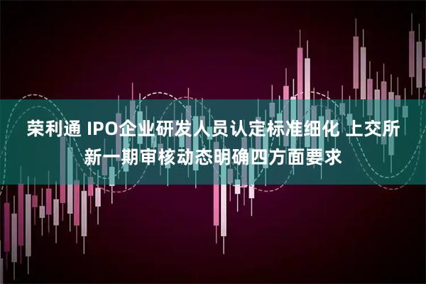 荣利通 IPO企业研发人员认定标准细化 上交所新一期审核动态明确四方面要求