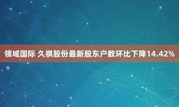 领域国际 久祺股份最新股东户数环比下降14.42%