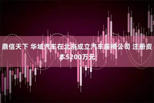 鼎信天下 华域汽车在北京成立汽车座椅公司 注册资本5200万元