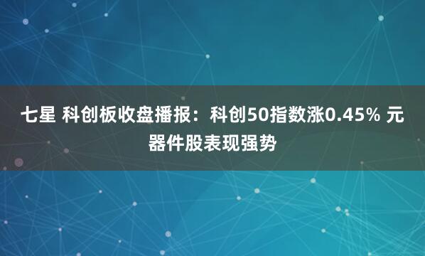 七星 科创板收盘播报：科创50指数涨0.45% 元器件股表现强势