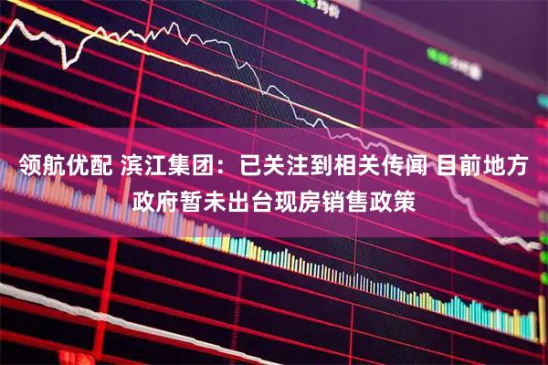 领航优配 滨江集团：已关注到相关传闻 目前地方政府暂未出台现房销售政策