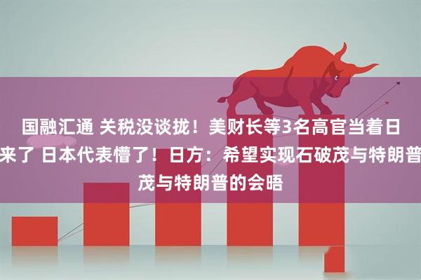 国融汇通 关税没谈拢！美财长等3名高官当着日方吵起来了 日本代表懵了！日方：希望实现石破茂与特朗普的会晤