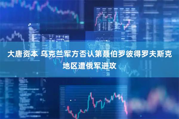 大唐资本 乌克兰军方否认第聂伯罗彼得罗夫斯克地区遭俄军进攻