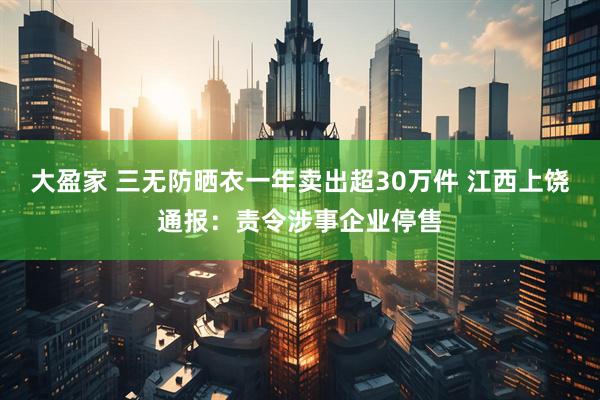 大盈家 三无防晒衣一年卖出超30万件 江西上饶通报：责令涉事企业停售