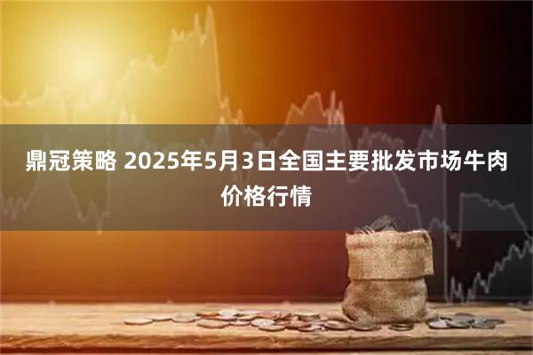 鼎冠策略 2025年5月3日全国主要批发市场牛肉价格行情