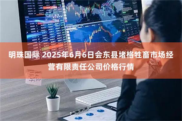 明珠国际 2025年6月6日会东县堵格牲畜市场经营有限责任公司价格行情