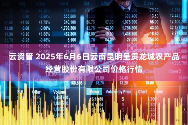 云资管 2025年6月6日云南昆明呈贡龙城农产品经营股份有限公司价格行情