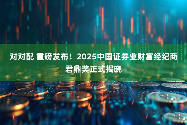 对对配 重磅发布！2025中国证券业财富经纪商君鼎奖正式揭晓