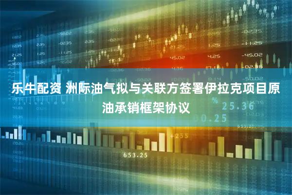 乐牛配资 洲际油气拟与关联方签署伊拉克项目原油承销框架协议
