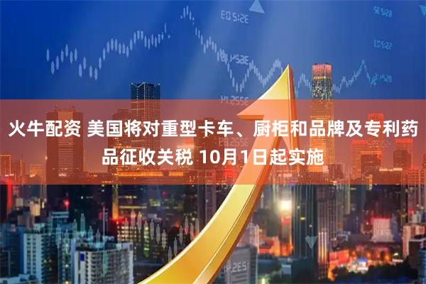 火牛配资 美国将对重型卡车、厨柜和品牌及专利药品征收关税 10月1日起实施