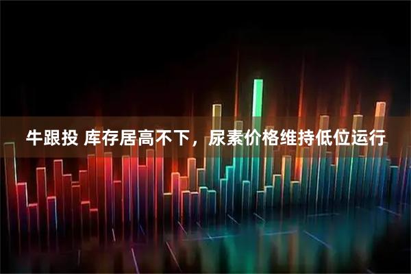 牛跟投 库存居高不下，尿素价格维持低位运行