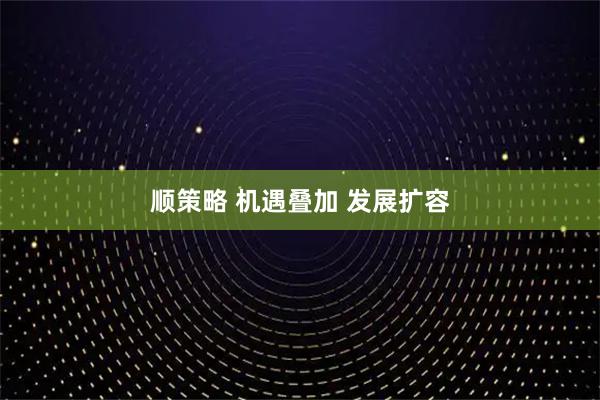 顺策略 机遇叠加 发展扩容