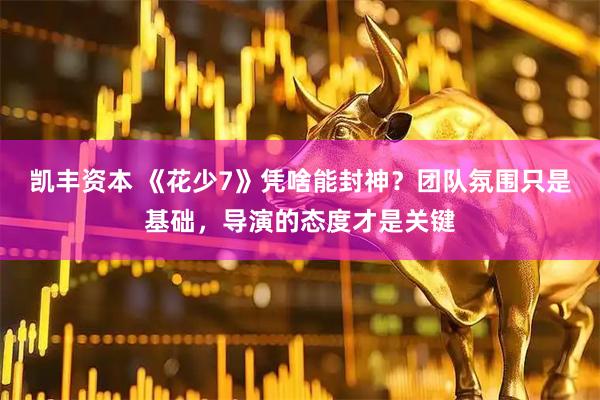 凯丰资本 《花少7》凭啥能封神？团队氛围只是基础，导演的态度才是关键
