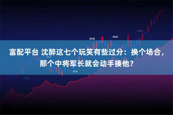 富配平台 沈醉这七个玩笑有些过分：换个场合，那个中将军长就会动手揍他？