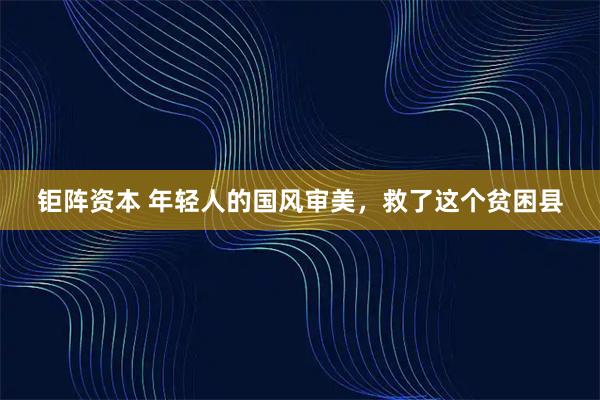 钜阵资本 年轻人的国风审美，救了这个贫困县