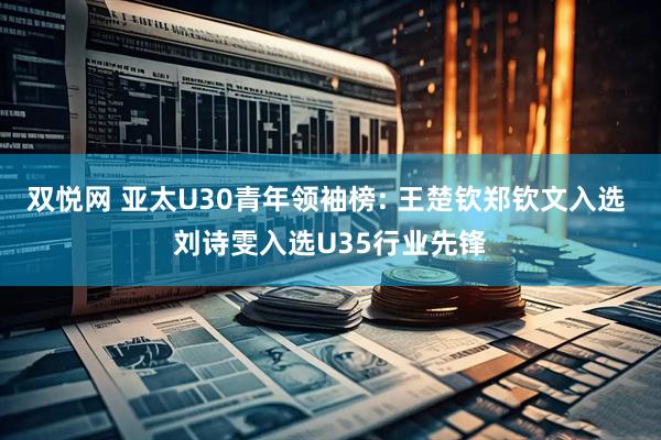 双悦网 亚太U30青年领袖榜: 王楚钦郑钦文入选 刘诗雯入选U35行业先锋