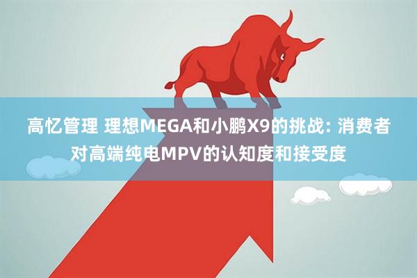 高忆管理 理想MEGA和小鹏X9的挑战: 消费者对高端纯电MPV的认知度和接受度