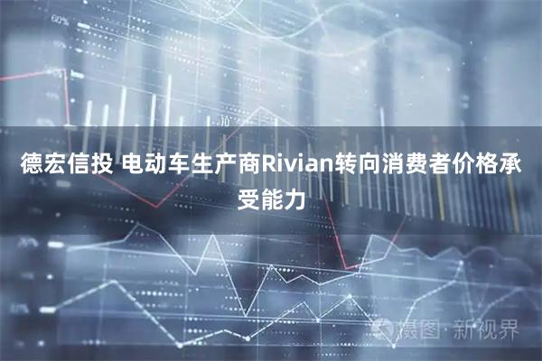德宏信投 电动车生产商Rivian转向消费者价格承受能力